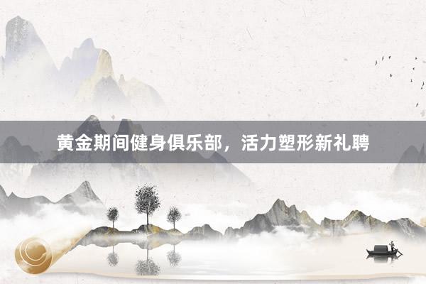 黄金期间健身俱乐部,活力塑形新礼聘